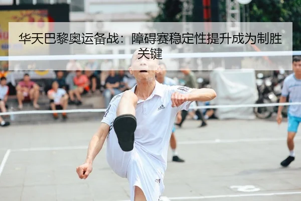 华天巴黎奥运备战：障碍赛稳定性提升成为制胜关键