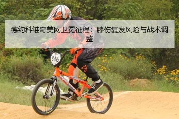 德约科维奇美网卫冕征程：膝伤复发风险与战术调整