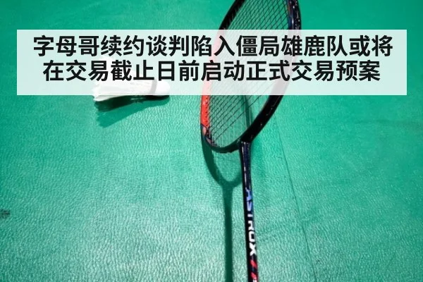 字母哥续约谈判陷入僵局雄鹿队或将在交易截止日前启动正式交易预案